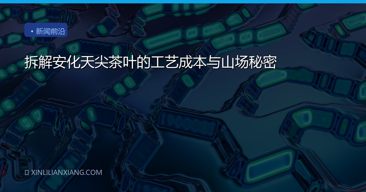 拆解安化天尖茶叶的工艺成本与山场秘密