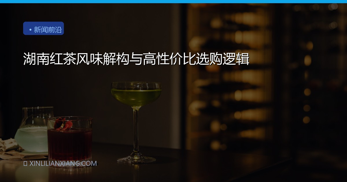 湖南红茶风味解构与高性价比选购逻辑