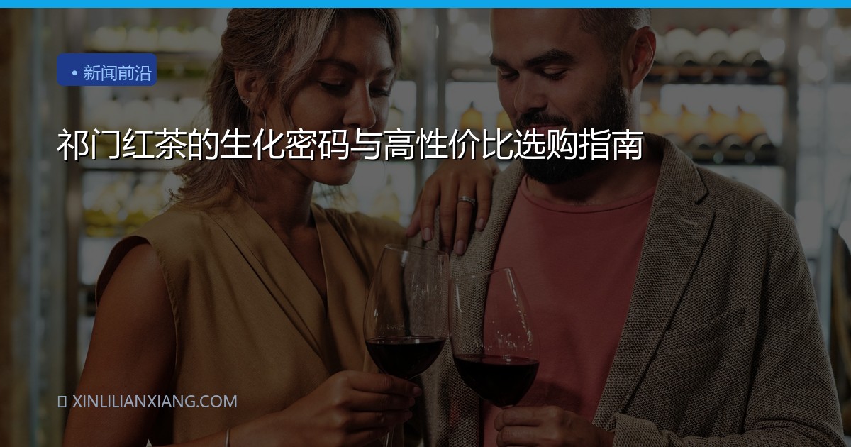 祁门红茶的生化密码与高性价比选购指南